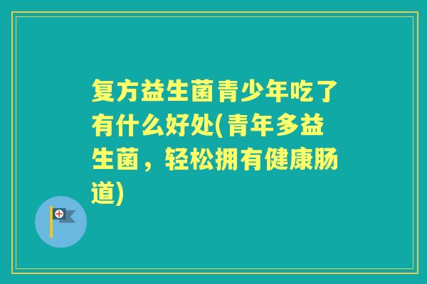 复方益生菌青少年吃了有什么好处(青年多益生菌,轻松拥有健康肠道) 复方益生菌青少年吃了有什么好处(青年多益生菌,轻松拥有健康肠道)