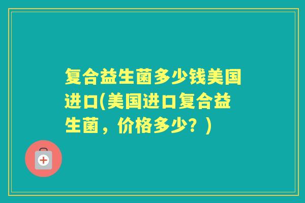 复合益生菌多少钱美国进口(美国进口复合益生菌,价格多少?) 复合益生菌多少钱美国进口(美国进口复合益生菌,价格多少?)