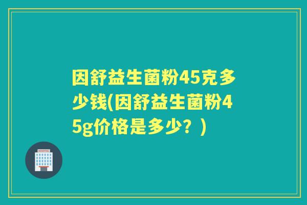 因舒益生菌粉45克多少钱(因舒益生菌粉45g价格是多少？)
