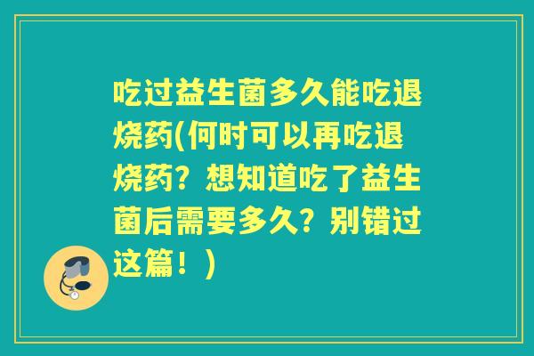 吃过益生菌多久能吃退烧药(何时可以再吃退烧药？想知道吃了益生菌后需要多久？别错过这篇！)