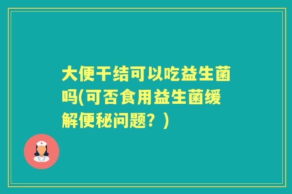 大便干结可以吃益生菌吗(可否食用益生菌缓解问题?) 大便干结可以吃益生菌吗(可否食用益生菌缓解问题?)