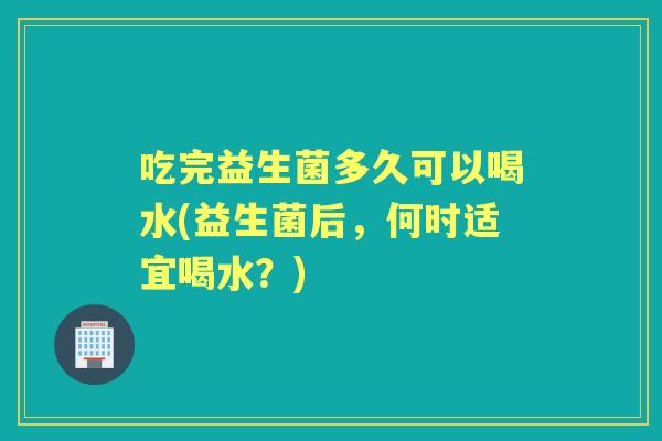 吃完益生菌多久可以喝水(益生菌后，何时适宜喝水？)
