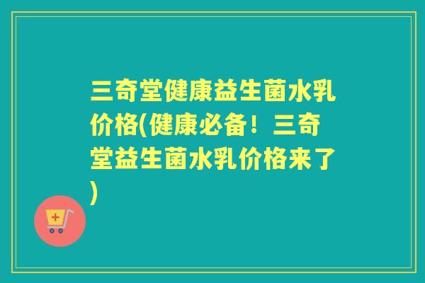 三奇堂健康益生菌水乳价格(健康必备!三奇堂益生菌水乳价格来了) 三奇堂健康益生菌水乳价格(健康必备!三奇堂益生菌水乳价格来了)