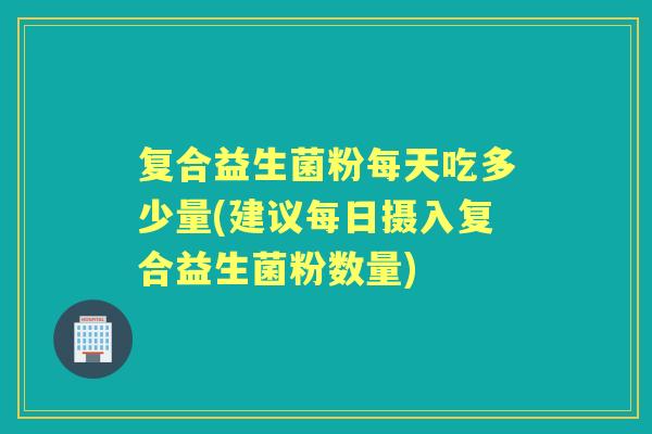 复合益生菌粉每天吃多少量(建议每日摄入复合益生菌粉数量) 复合益生菌粉每天吃多少量(建议每日摄入复合益生菌粉数量)