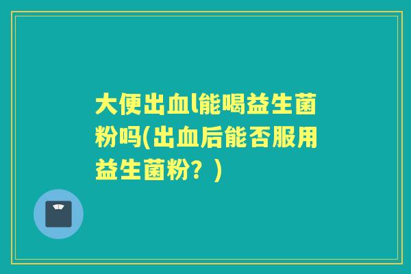 大便出l能喝益生菌粉吗(出后能否服用益生菌粉？)
