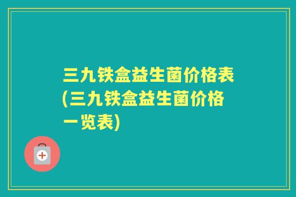 三九铁盒益生菌价格表(三九铁盒益生菌价格一览表)