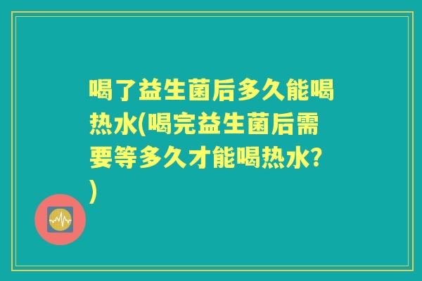 喝了益生菌后多久能喝热水(喝完益生菌后需要等多久才能喝热水?) 喝了益生菌后多久能喝热水(喝完益生菌后需要等多久才能喝热水?)