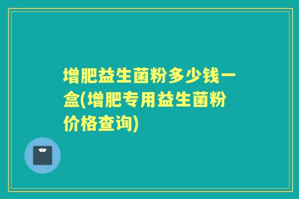 增肥益生菌粉多少钱一盒(增肥专用益生菌粉价格查询)