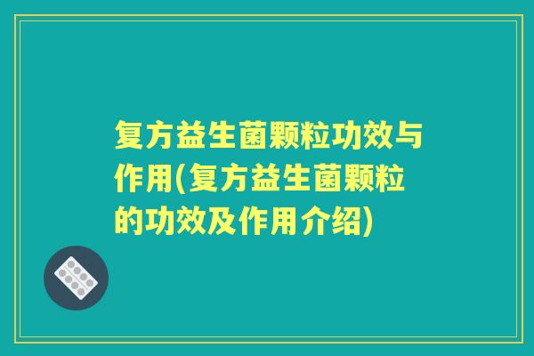 复方益生菌颗粒功效与作用(复方益生菌颗粒的功效及作用介绍) 复方益生菌颗粒功效与作用(复方益生菌颗粒的功效及作用介绍)