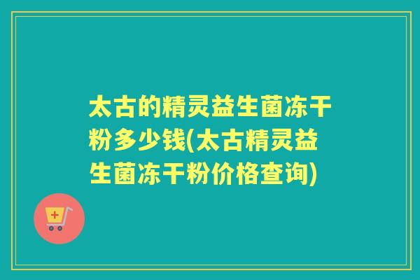 太古的精灵益生菌冻干粉多少钱(太古精灵益生菌冻干粉价格查询) 太古的精灵益生菌冻干粉多少钱(太古精灵益生菌冻干粉价格查询)