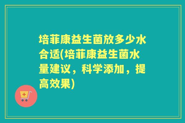 培菲康益生菌放多少水合适(培菲康益生菌水量建议,科学添加,提高效果) 培菲康益生菌放多少水合适(培菲康益生菌水量建议,科学添加,提高效果)