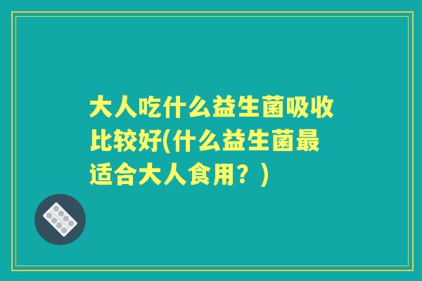 大人吃什么益生菌吸收比较好(什么益生菌适合大人食用?) 大人吃什么益生菌吸收比较好(什么益生菌适合大人食用?)
