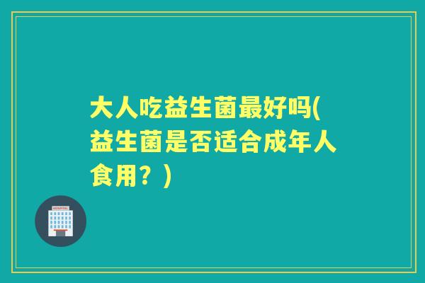大人吃益生菌好吗(益生菌是否适合成年人食用?) 大人吃益生菌好吗(益生菌是否适合成年人食用?)
