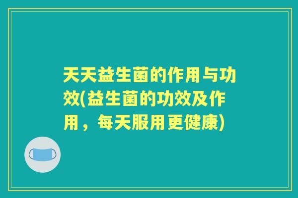 天天益生菌的作用与功效(益生菌的功效及作用,每天服用更健康) 天天益生菌的作用与功效(益生菌的功效及作用,每天服用更健康)
