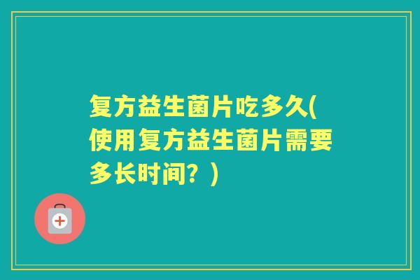 复方益生菌片吃多久(使用复方益生菌片需要多长时间?) 复方益生菌片吃多久(使用复方益生菌片需要多长时间?)