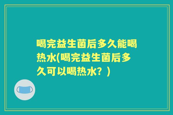 喝完益生菌后多久能喝热水(喝完益生菌后多久可以喝热水?) 喝完益生菌后多久能喝热水(喝完益生菌后多久可以喝热水?)