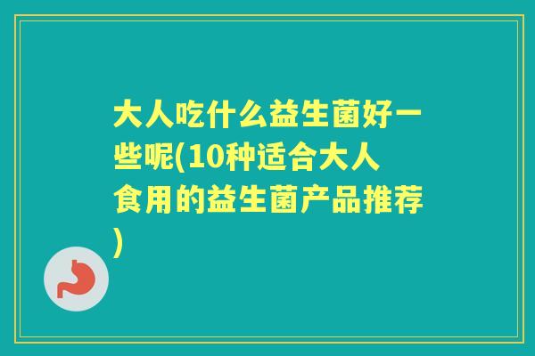 大人吃什么益生菌好一些呢(10种适合大人食用的益生菌产品推荐)
