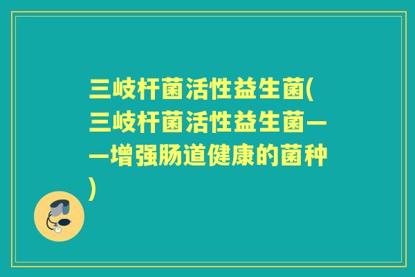 三岐杆菌活性益生菌(三岐杆菌活性益生菌——增强肠道健康的菌种) 三岐杆菌活性益生菌(三岐杆菌活性益生菌——增强肠道健康的菌种)