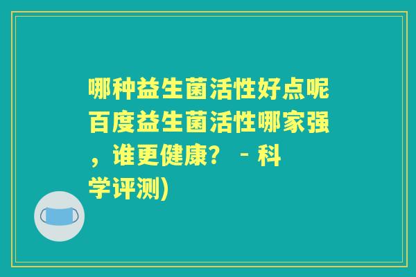 哪种益生菌活性好点呢百度益生菌活性哪家强,谁更健康? - 科学评测) 哪种益生菌活性好点呢百度益生菌活性哪家强,谁更健康? - 科学评测)
