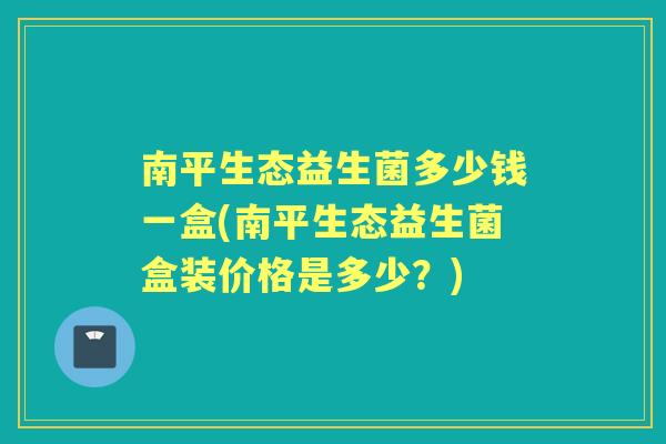 南平生态益生菌多少钱一盒(南平生态益生菌盒装价格是多少？)