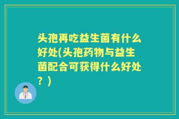 头孢再吃益生菌有什么好处(头孢与益生菌配合可获得什么好处?) 头孢再吃益生菌有什么好处(头孢与益生菌配合可获得什么好处?)