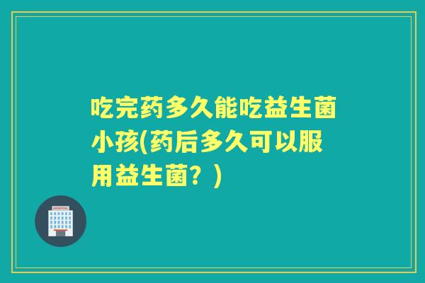 吃完药多久能吃益生菌小孩(药后多久可以服用益生菌?) 吃完药多久能吃益生菌小孩(药后多久可以服用益生菌?)