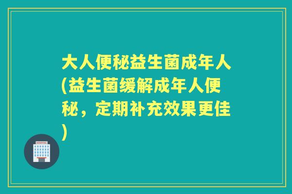 大人益生菌成年人(益生菌缓解成年人，定期补充效果更佳)