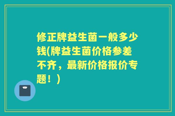 修正牌益生菌一般多少钱(牌益生菌价格参差不齐，新价格报价专题！)