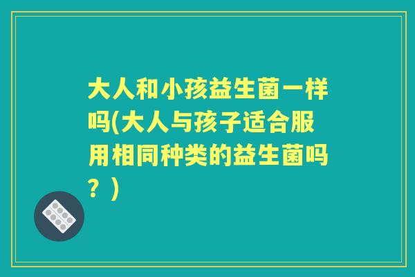 大人和小孩益生菌一样吗(大人与孩子适合服用相同种类的益生菌吗?) 大人和小孩益生菌一样吗(大人与孩子适合服用相同种类的益生菌吗?)