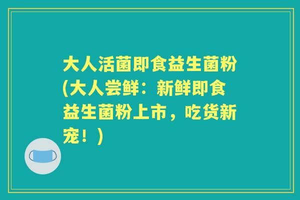 大人活菌即食益生菌粉(大人尝鲜:新鲜即食益生菌粉上市,吃货新宠!) 大人活菌即食益生菌粉(大人尝鲜:新鲜即食益生菌粉上市,吃货新宠!)