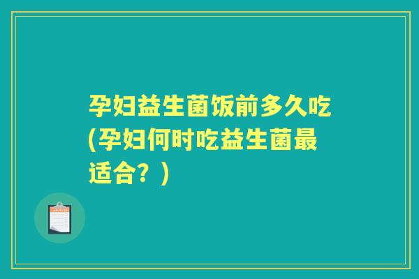 孕妇益生菌饭前多久吃(孕妇何时吃益生菌适合?) 孕妇益生菌饭前多久吃(孕妇何时吃益生菌适合?)