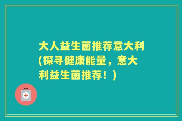 大人益生菌推荐意大利(探寻健康能量,意大利益生菌推荐!) 大人益生菌推荐意大利(探寻健康能量,意大利益生菌推荐!)