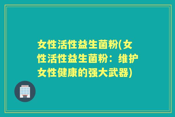 女性活性益生菌粉(女性活性益生菌粉:维护女性健康的强大武器) 女性活性益生菌粉(女性活性益生菌粉:维护女性健康的强大武器)