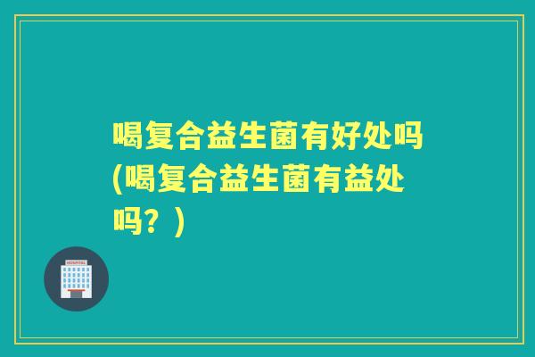 喝复合益生菌有好处吗(喝复合益生菌有益处吗?) 喝复合益生菌有好处吗(喝复合益生菌有益处吗?)
