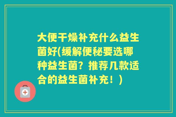 大便干燥补充什么益生菌好(缓解要选哪种益生菌?推荐几款适合的益生菌补充!) 大便干燥补充什么益生菌好(缓解要选哪种益生菌?推荐几款适合的益生菌补充!)