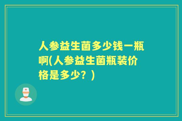 人参益生菌多少钱一瓶啊(人参益生菌瓶装价格是多少？)
