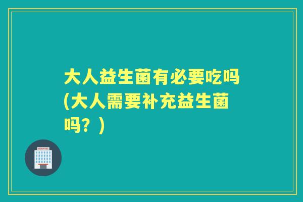 大人益生菌有必要吃吗(大人需要补充益生菌吗？)