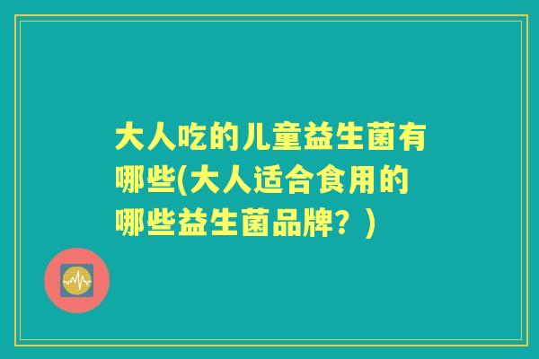 大人吃的儿童益生菌有哪些(大人适合食用的哪些益生菌品牌?) 大人吃的儿童益生菌有哪些(大人适合食用的哪些益生菌品牌?)