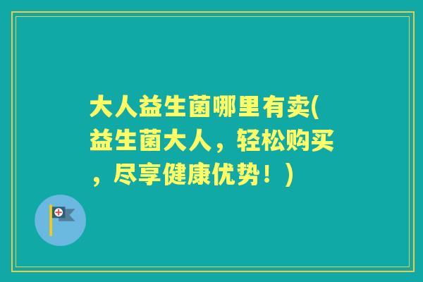 大人益生菌哪里有卖(益生菌大人,轻松购买,尽享健康优势!) 大人益生菌哪里有卖(益生菌大人,轻松购买,尽享健康优势!)