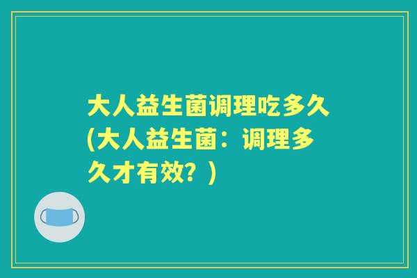 大人益生菌调理吃多久(大人益生菌:调理多久才有效?) 大人益生菌调理吃多久(大人益生菌:调理多久才有效?)