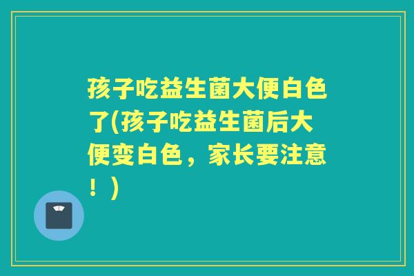 孩子吃益生菌大便白色了(孩子吃益生菌后大便变白色,家长要注意!) 孩子吃益生菌大便白色了(孩子吃益生菌后大便变白色,家长要注意!)