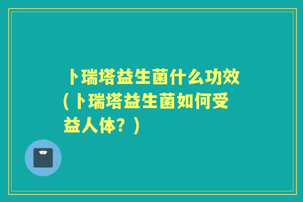 卜瑞塔益生菌什么功效(卜瑞塔益生菌如何受益人体?) 卜瑞塔益生菌什么功效(卜瑞塔益生菌如何受益人体?)