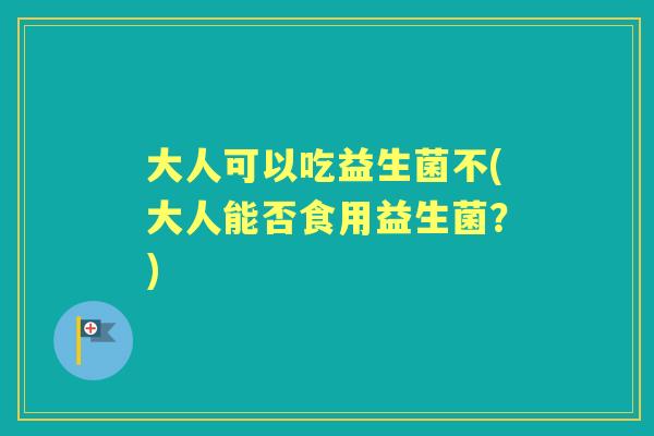 大人可以吃益生菌不(大人能否食用益生菌?) 大人可以吃益生菌不(大人能否食用益生菌?)