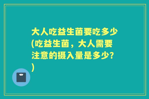 大人吃益生菌要吃多少(吃益生菌,大人需要注意的摄入量是多少?) 大人吃益生菌要吃多少(吃益生菌,大人需要注意的摄入量是多少?)
