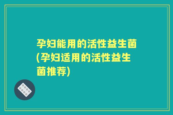 孕妇能用的活性益生菌(孕妇适用的活性益生菌推荐)