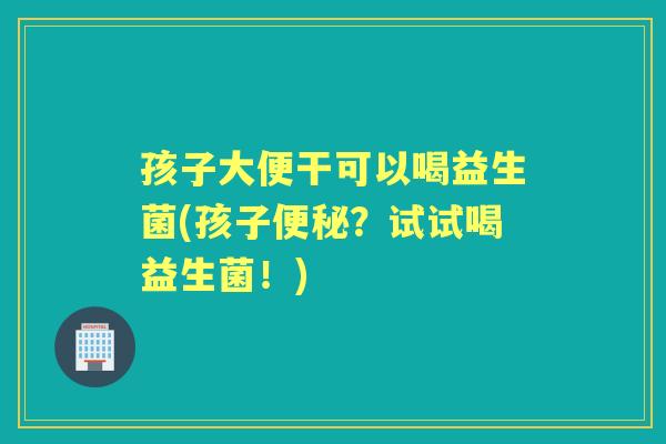 孩子大便干可以喝益生菌(孩子?试试喝益生菌!) 孩子大便干可以喝益生菌(孩子?试试喝益生菌!)