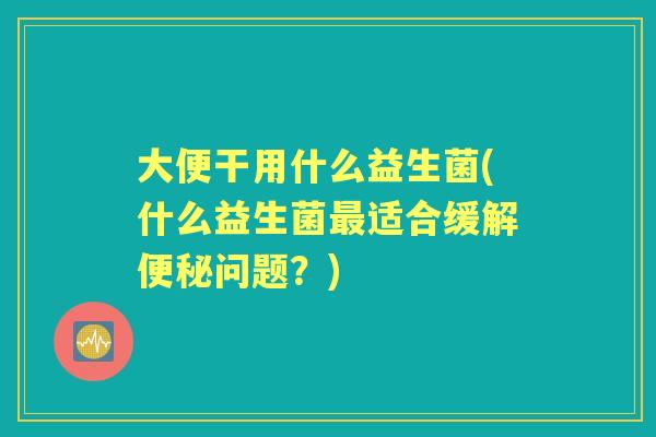 大便干用什么益生菌(什么益生菌适合缓解问题?) 大便干用什么益生菌(什么益生菌适合缓解问题?)
