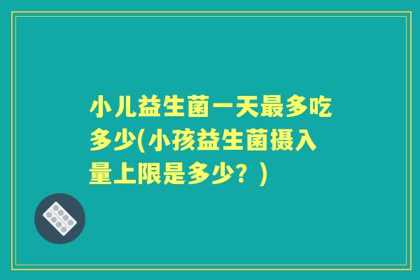 小儿益生菌一天多吃多少(小孩益生菌摄入量上限是多少?) 小儿益生菌一天多吃多少(小孩益生菌摄入量上限是多少?)