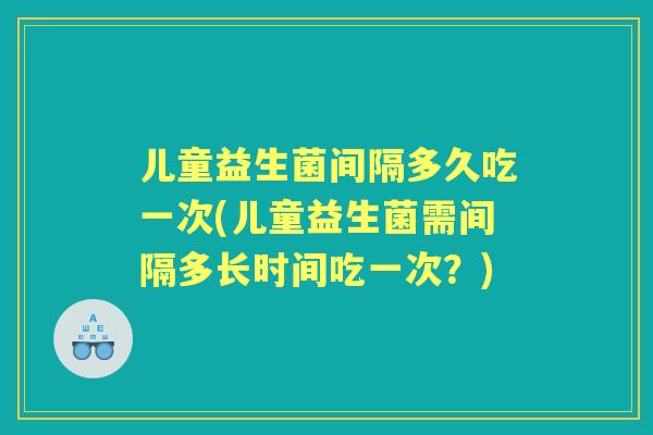 儿童益生菌间隔多久吃一次(儿童益生菌需间隔多长时间吃一次？)