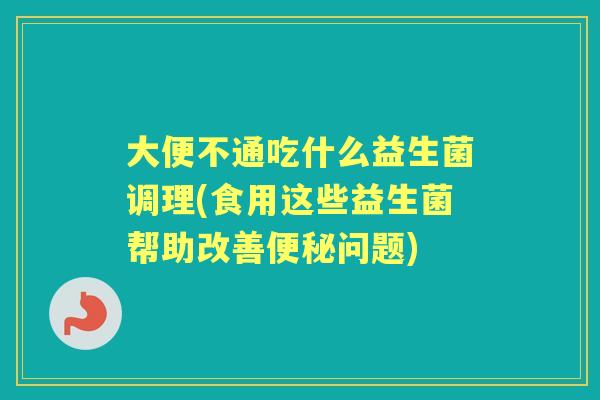 大便不通吃什么益生菌调理(食用这些益生菌帮助改善问题)
